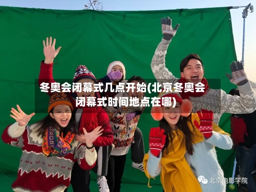 冬奥会闭幕式几点开始(北京冬奥会闭幕式时间地点在哪)