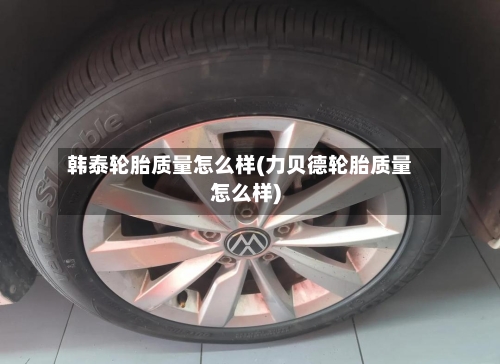 韩泰轮胎质量怎么样(力贝德轮胎质量怎么样)-第2张图片