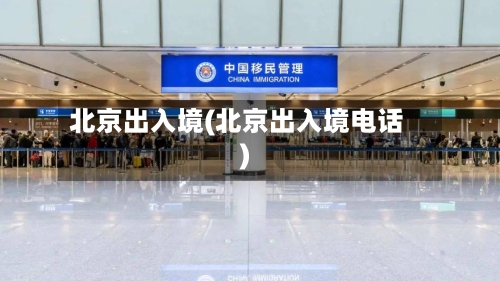 北京出入境(北京出入境电话)-第1张图片