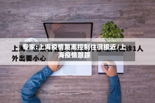 专家:上海疫情距离控制住很接近/上海疫情跟踪