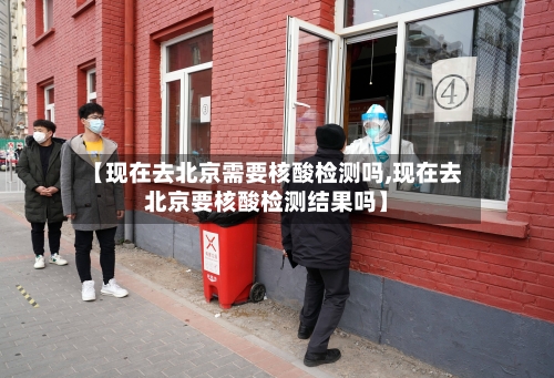 【现在去北京需要核酸检测吗,现在去北京要核酸检测结果吗】-第3张图片