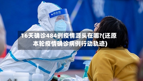 16天确诊484例疫情源头在哪?(还原本轮疫情确诊病例行动轨迹)