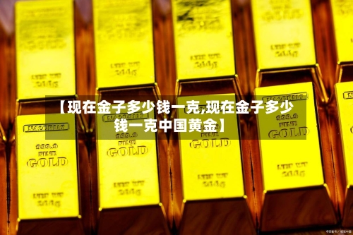 【现在金子多少钱一克,现在金子多少钱一克中国黄金】