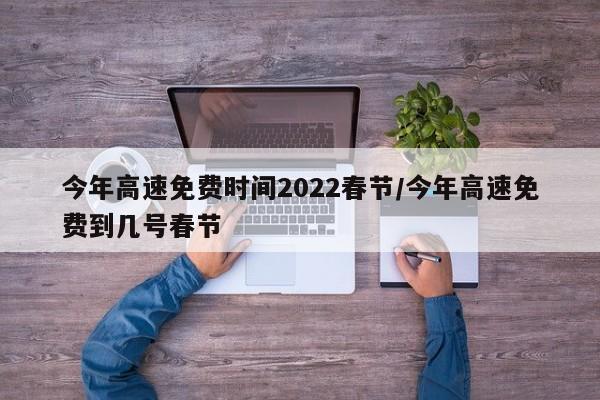 今年高速免费时间2022春节/今年高速免费到几号春节
