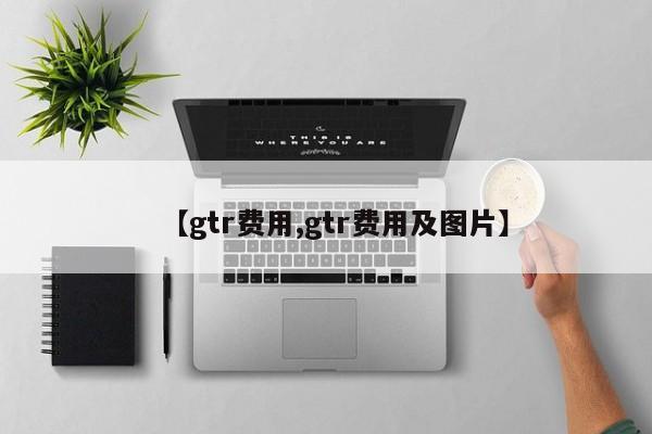 【gtr费用,gtr费用及图片】