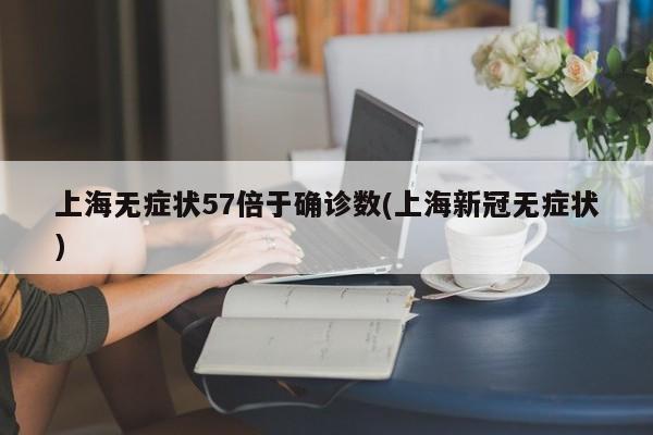 上海无症状57倍于确诊数(上海新冠无症状)