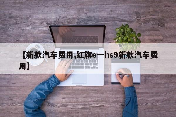 【新款汽车费用,红旗e一hs9新款汽车费用】