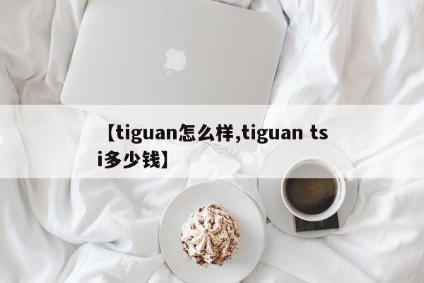 【tiguan怎么样,tiguan tsi多少钱】