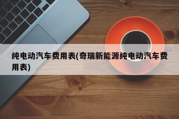 纯电动汽车费用表(奇瑞新能源纯电动汽车费用表)