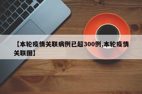 【本轮疫情关联病例已超300例,本轮疫情关联图】