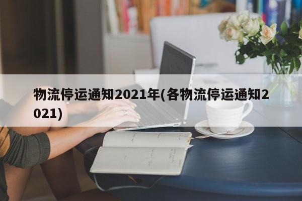 物流停运通知2021年(各物流停运通知2021)