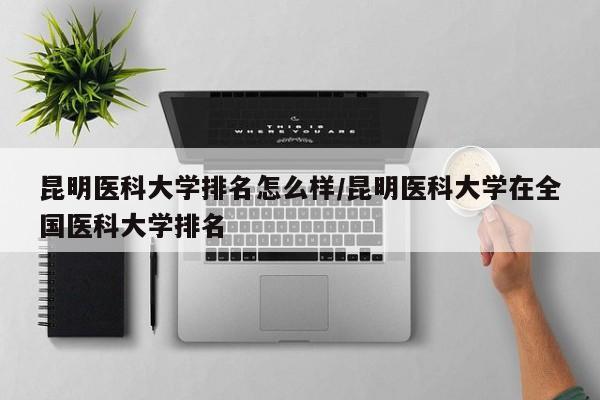 昆明医科大学排名怎么样/昆明医科大学在全国医科大学排名