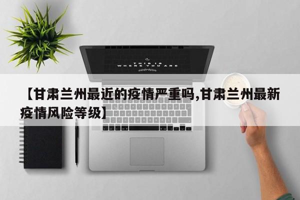 【甘肃兰州最近的疫情严重吗,甘肃兰州最新疫情风险等级】