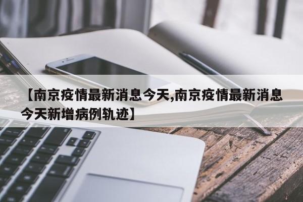 【南京疫情最新消息今天,南京疫情最新消息今天新增病例轨迹】