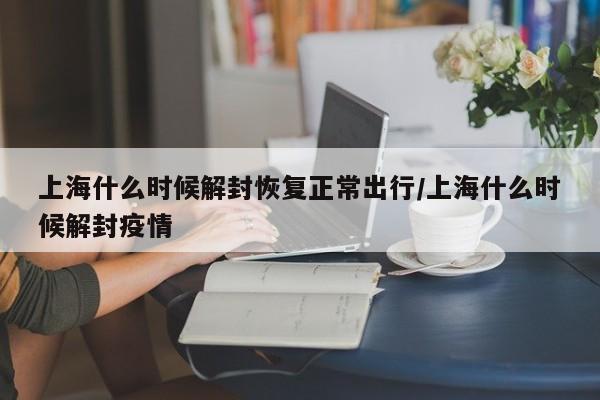 上海什么时候解封恢复正常出行/上海什么时候解封疫情