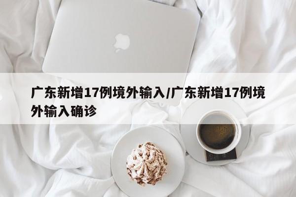 广东新增17例境外输入/广东新增17例境外输入确诊