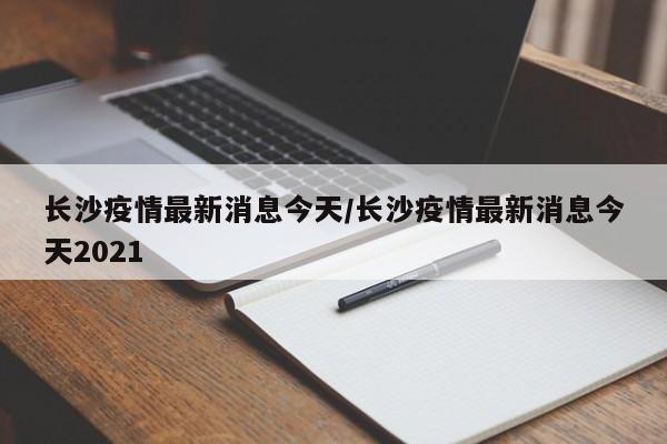 长沙疫情最新消息今天/长沙疫情最新消息今天2021