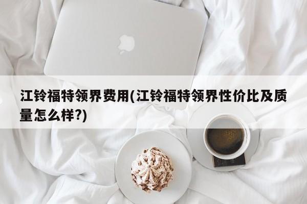江铃福特领界费用(江铃福特领界性价比及质量怎么样?)