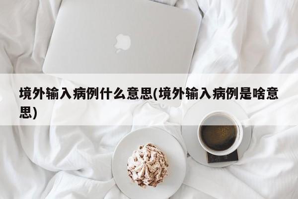 境外输入病例什么意思(境外输入病例是啥意思)
