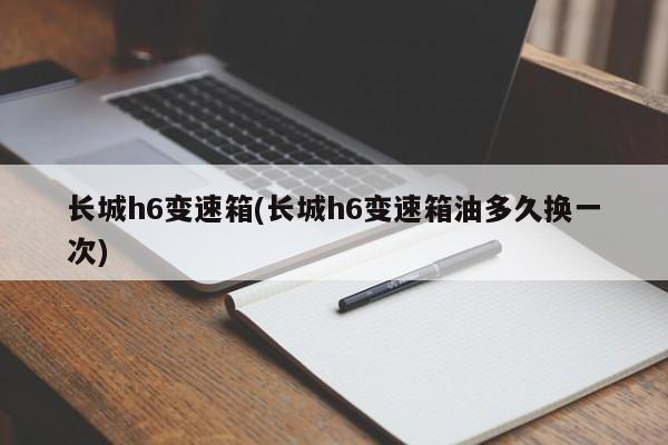 长城h6变速箱(长城h6变速箱油多久换一次)