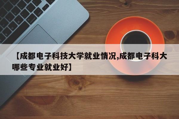 【成都电子科技大学就业情况,成都电子科大哪些专业就业好】